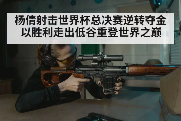 杨倩射击世界杯总决赛逆转夺金以胜利走出低谷重登世界之巅