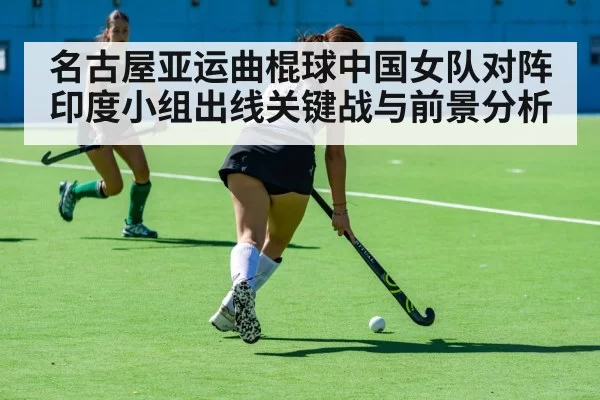 名古屋亚运曲棍球中国女队对阵印度小组出线关键战与前景分析